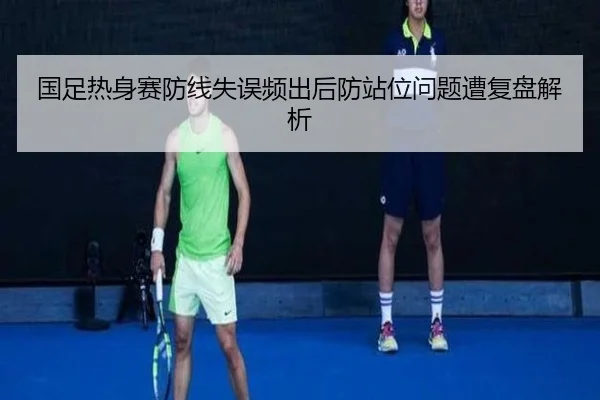 国足热身赛防线失误频出后防站位问题遭复盘解析